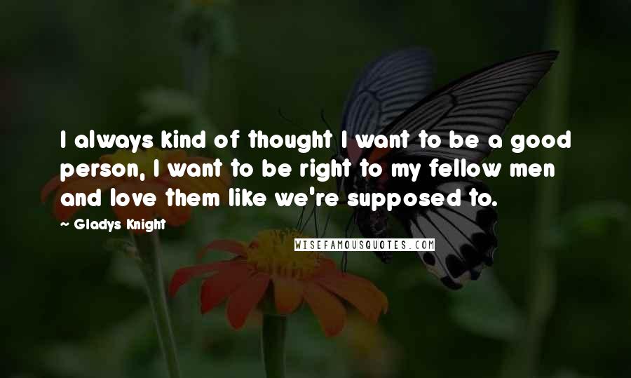 Gladys Knight Quotes: I always kind of thought I want to be a good person, I want to be right to my fellow men and love them like we're supposed to.