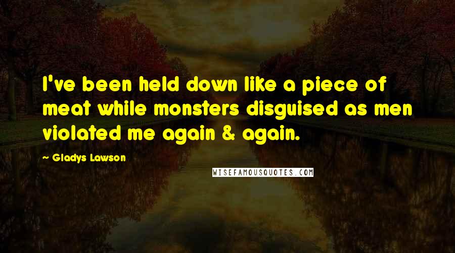 Gladys Lawson Quotes: I've been held down like a piece of meat while monsters disguised as men violated me again & again.