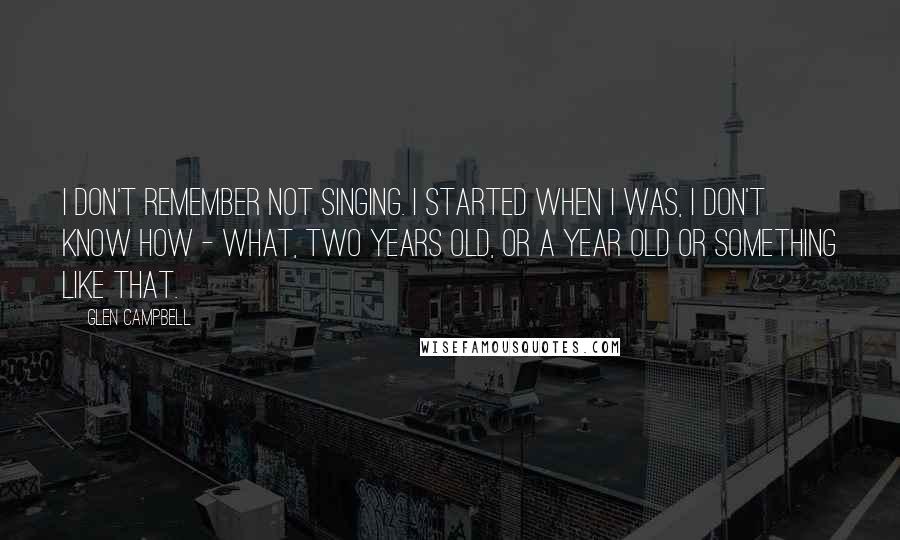 Glen Campbell Quotes: I don't remember not singing. I started when I was, I don't know how - what, two years old, or a year old or something like that.