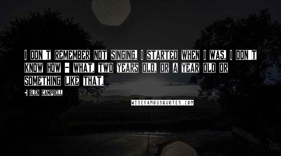 Glen Campbell Quotes: I don't remember not singing. I started when I was, I don't know how - what, two years old, or a year old or something like that.