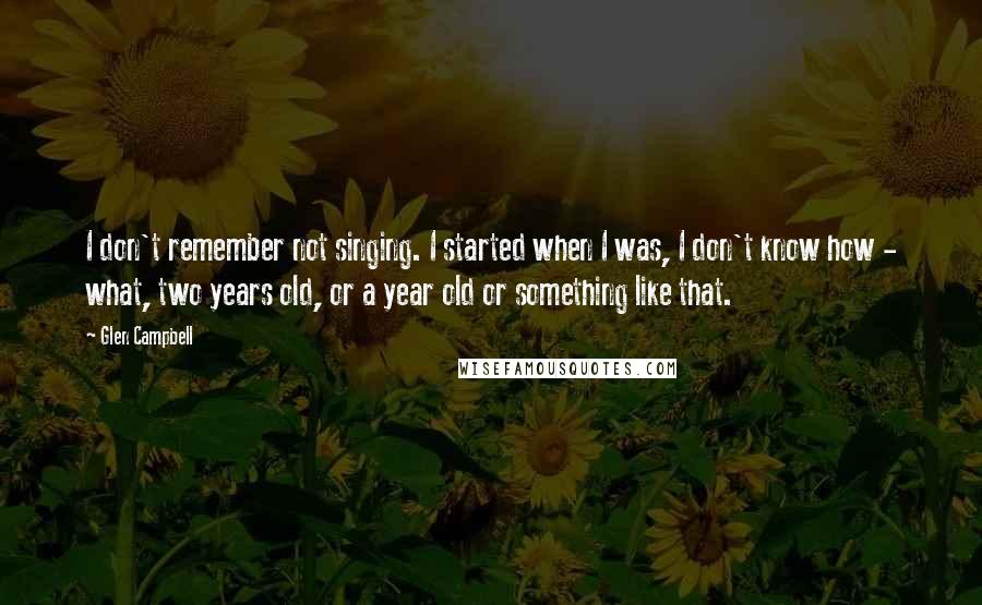 Glen Campbell Quotes: I don't remember not singing. I started when I was, I don't know how - what, two years old, or a year old or something like that.