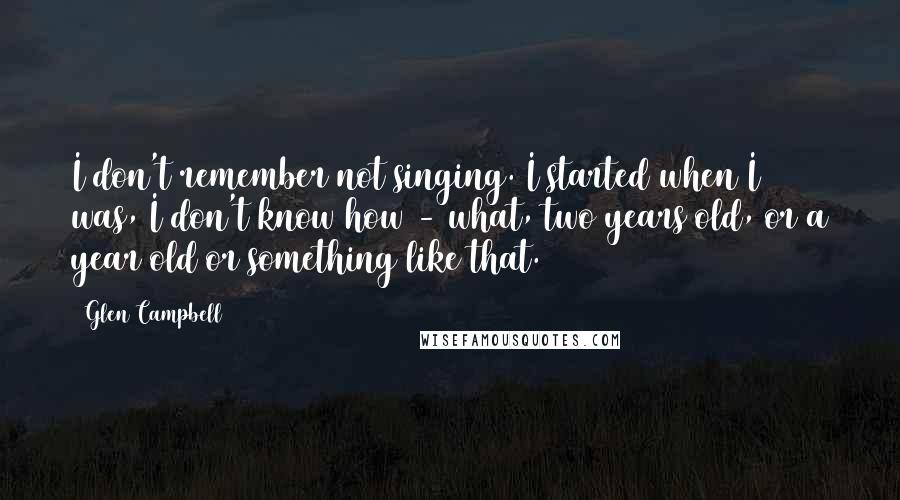 Glen Campbell Quotes: I don't remember not singing. I started when I was, I don't know how - what, two years old, or a year old or something like that.