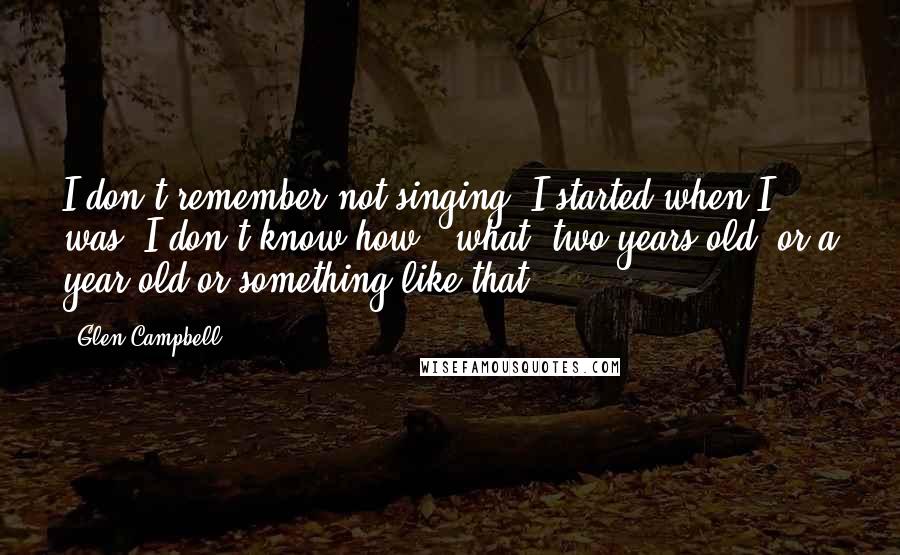 Glen Campbell Quotes: I don't remember not singing. I started when I was, I don't know how - what, two years old, or a year old or something like that.