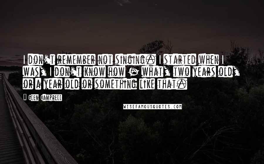 Glen Campbell Quotes: I don't remember not singing. I started when I was, I don't know how - what, two years old, or a year old or something like that.