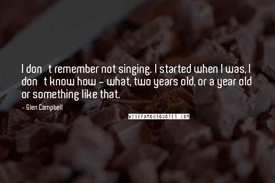 Glen Campbell Quotes: I don't remember not singing. I started when I was, I don't know how - what, two years old, or a year old or something like that.