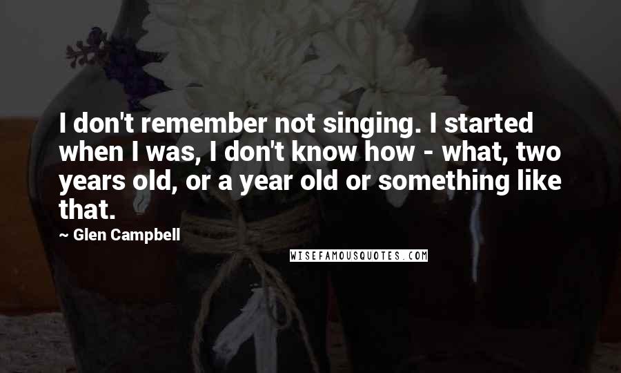 Glen Campbell Quotes: I don't remember not singing. I started when I was, I don't know how - what, two years old, or a year old or something like that.