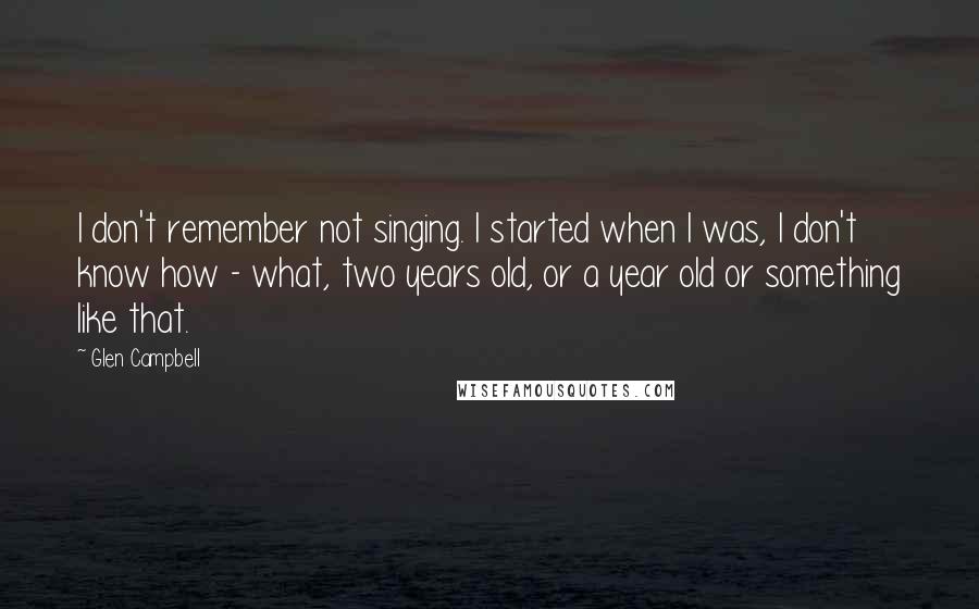 Glen Campbell Quotes: I don't remember not singing. I started when I was, I don't know how - what, two years old, or a year old or something like that.