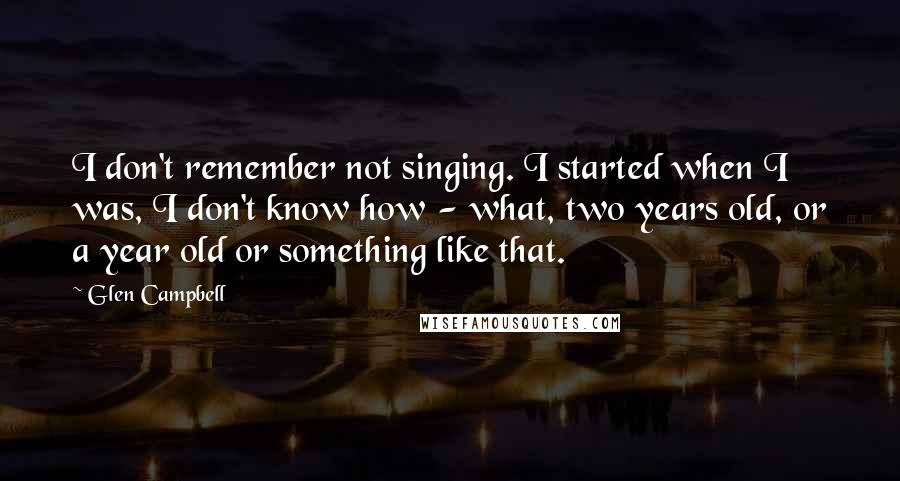 Glen Campbell Quotes: I don't remember not singing. I started when I was, I don't know how - what, two years old, or a year old or something like that.