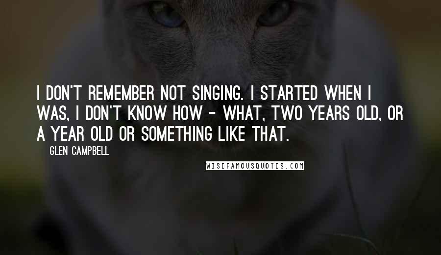 Glen Campbell Quotes: I don't remember not singing. I started when I was, I don't know how - what, two years old, or a year old or something like that.