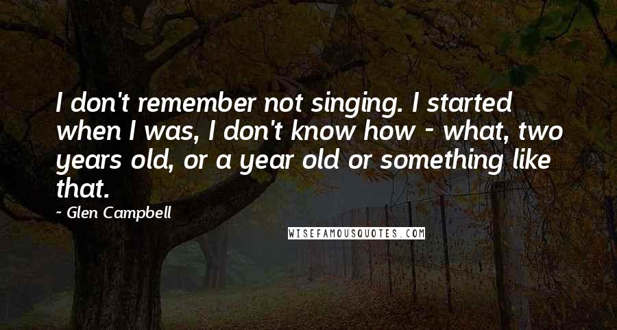 Glen Campbell Quotes: I don't remember not singing. I started when I was, I don't know how - what, two years old, or a year old or something like that.