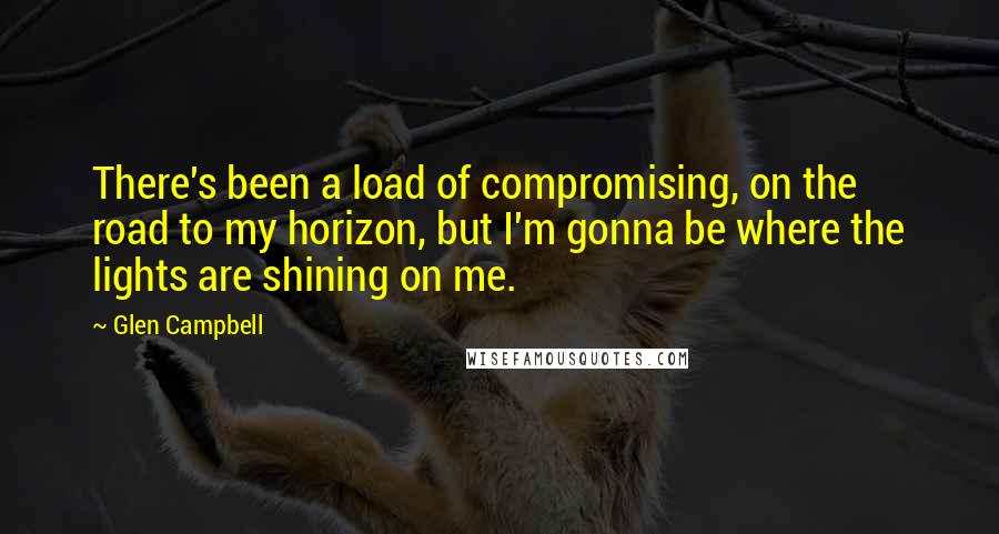 Glen Campbell Quotes: There's been a load of compromising, on the road to my horizon, but I'm gonna be where the lights are shining on me.