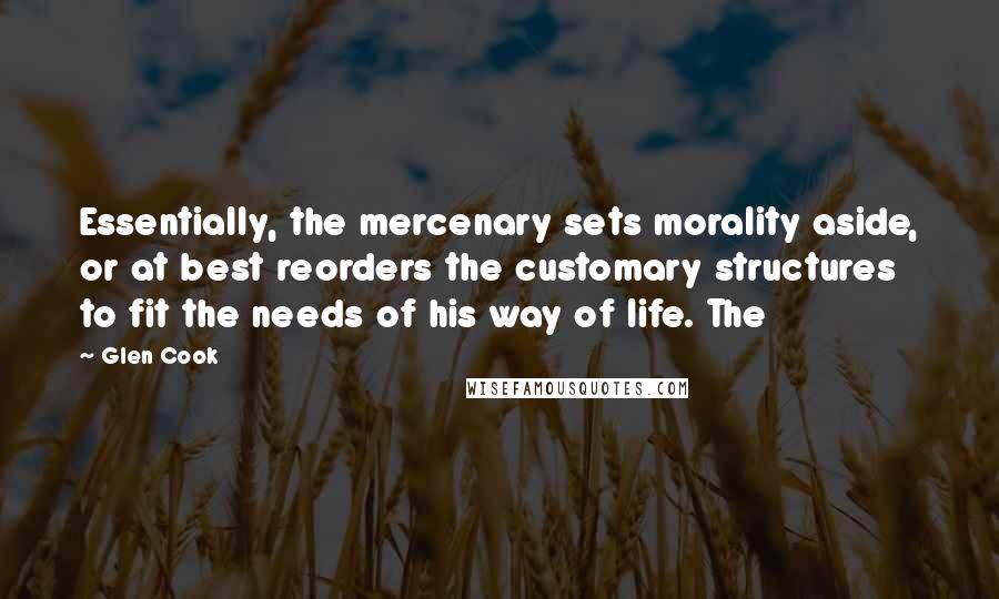 Glen Cook Quotes: Essentially, the mercenary sets morality aside, or at best reorders the customary structures to fit the needs of his way of life. The