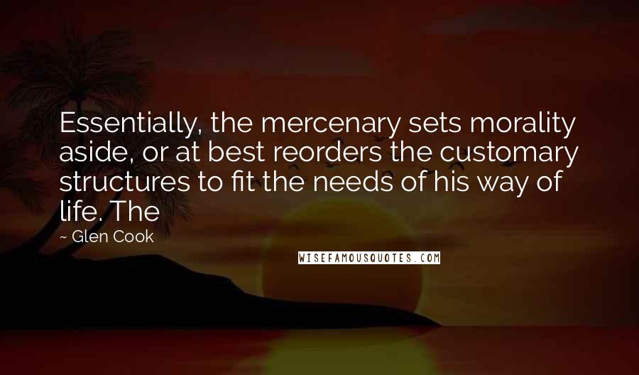 Glen Cook Quotes: Essentially, the mercenary sets morality aside, or at best reorders the customary structures to fit the needs of his way of life. The