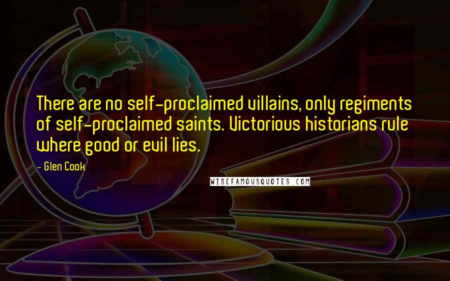 Glen Cook Quotes: There are no self-proclaimed villains, only regiments of self-proclaimed saints. Victorious historians rule where good or evil lies.