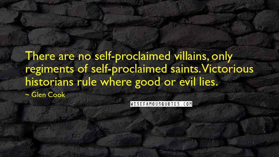 Glen Cook Quotes: There are no self-proclaimed villains, only regiments of self-proclaimed saints. Victorious historians rule where good or evil lies.