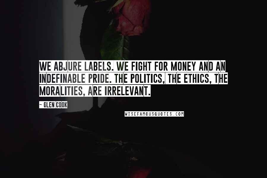 Glen Cook Quotes: We abjure labels. We fight for money and an indefinable pride. The politics, the ethics, the moralities, are irrelevant.