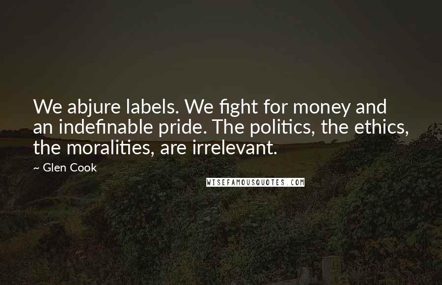 Glen Cook Quotes: We abjure labels. We fight for money and an indefinable pride. The politics, the ethics, the moralities, are irrelevant.