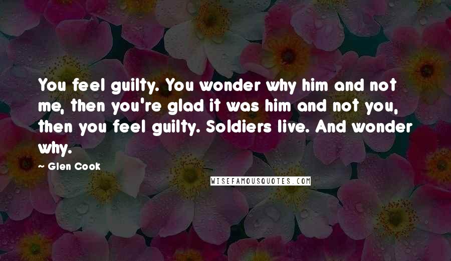 Glen Cook Quotes: You feel guilty. You wonder why him and not me, then you're glad it was him and not you, then you feel guilty. Soldiers live. And wonder why.