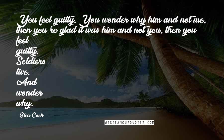 Glen Cook Quotes: You feel guilty. You wonder why him and not me, then you're glad it was him and not you, then you feel guilty. Soldiers live. And wonder why.