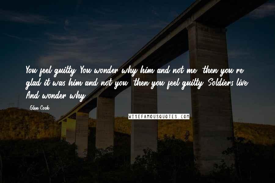 Glen Cook Quotes: You feel guilty. You wonder why him and not me, then you're glad it was him and not you, then you feel guilty. Soldiers live. And wonder why.