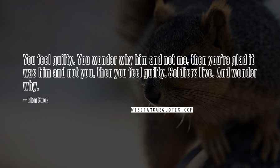 Glen Cook Quotes: You feel guilty. You wonder why him and not me, then you're glad it was him and not you, then you feel guilty. Soldiers live. And wonder why.