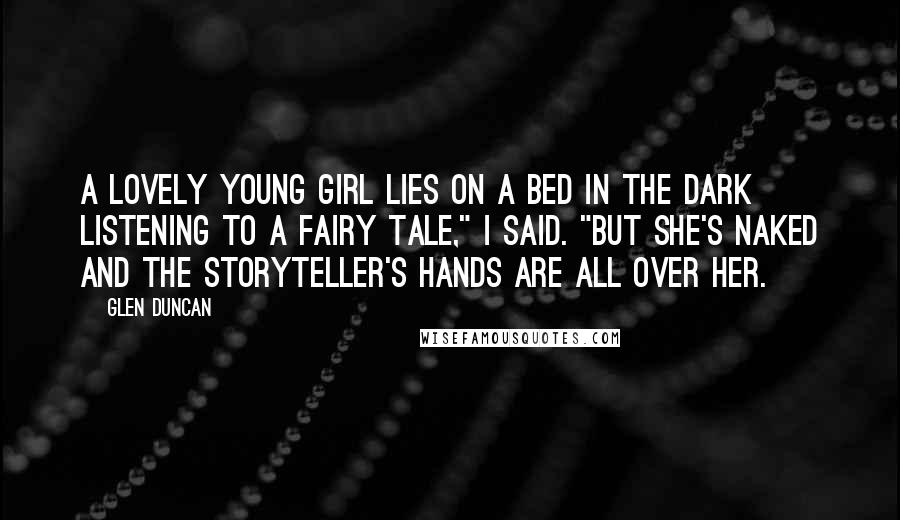 Glen Duncan Quotes: A lovely young girl lies on a bed in the dark listening to a fairy tale," I said. "But she's naked and the storyteller's hands are all over her.