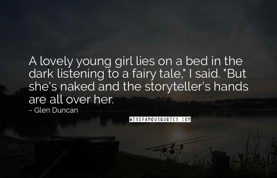Glen Duncan Quotes: A lovely young girl lies on a bed in the dark listening to a fairy tale," I said. "But she's naked and the storyteller's hands are all over her.