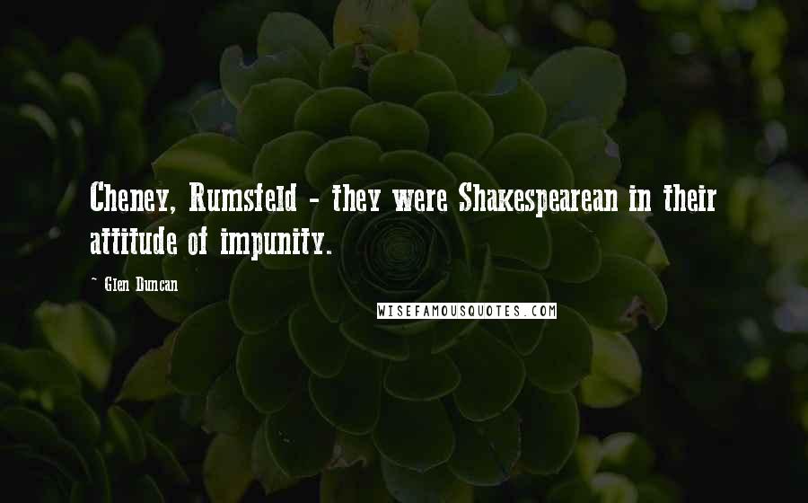 Glen Duncan Quotes: Cheney, Rumsfeld - they were Shakespearean in their attitude of impunity.