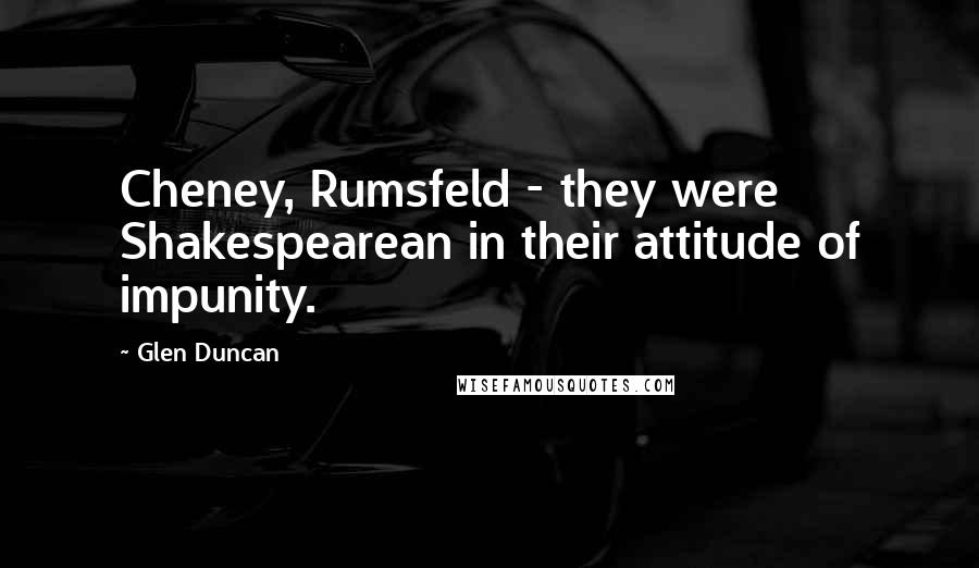 Glen Duncan Quotes: Cheney, Rumsfeld - they were Shakespearean in their attitude of impunity.