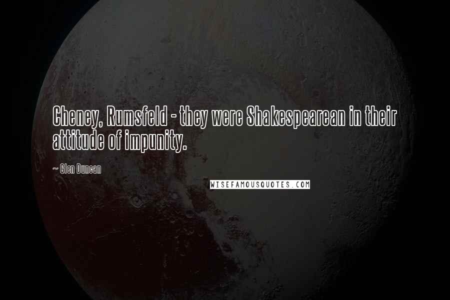 Glen Duncan Quotes: Cheney, Rumsfeld - they were Shakespearean in their attitude of impunity.