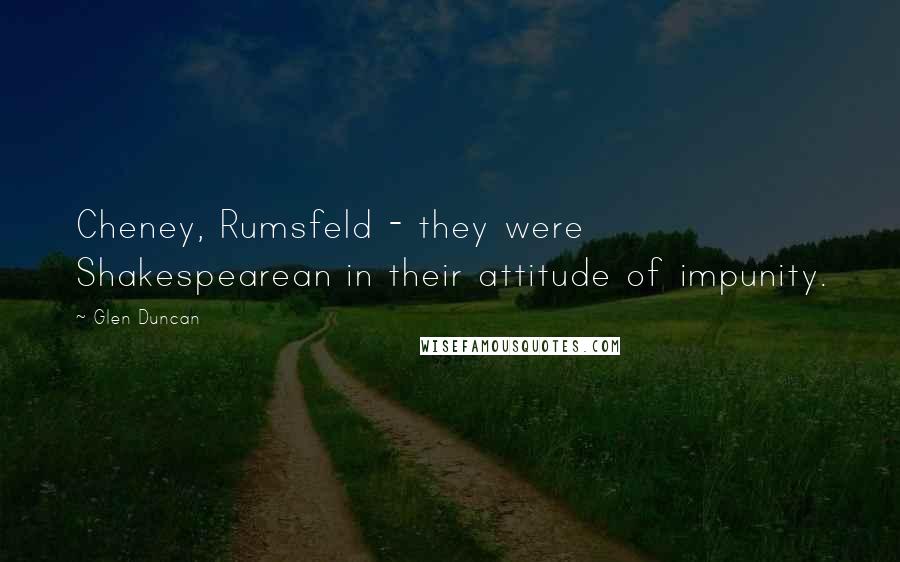 Glen Duncan Quotes: Cheney, Rumsfeld - they were Shakespearean in their attitude of impunity.