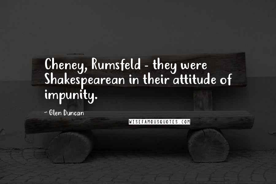 Glen Duncan Quotes: Cheney, Rumsfeld - they were Shakespearean in their attitude of impunity.