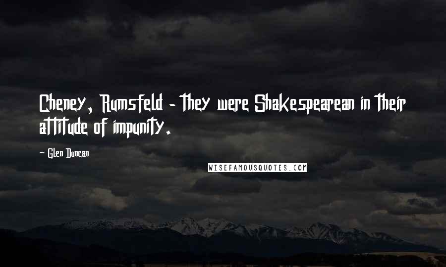 Glen Duncan Quotes: Cheney, Rumsfeld - they were Shakespearean in their attitude of impunity.