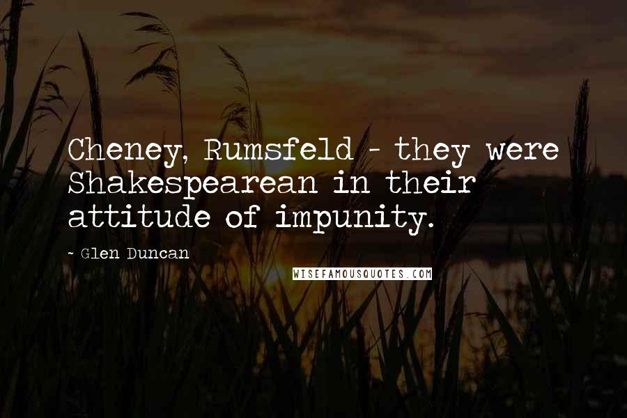 Glen Duncan Quotes: Cheney, Rumsfeld - they were Shakespearean in their attitude of impunity.