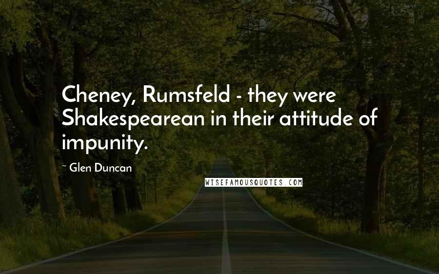 Glen Duncan Quotes: Cheney, Rumsfeld - they were Shakespearean in their attitude of impunity.