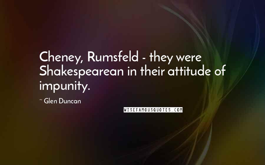 Glen Duncan Quotes: Cheney, Rumsfeld - they were Shakespearean in their attitude of impunity.