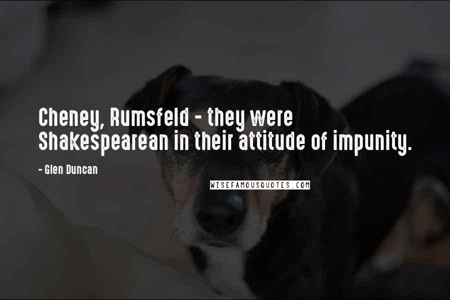 Glen Duncan Quotes: Cheney, Rumsfeld - they were Shakespearean in their attitude of impunity.