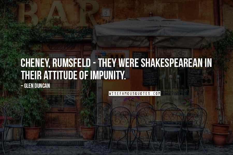 Glen Duncan Quotes: Cheney, Rumsfeld - they were Shakespearean in their attitude of impunity.