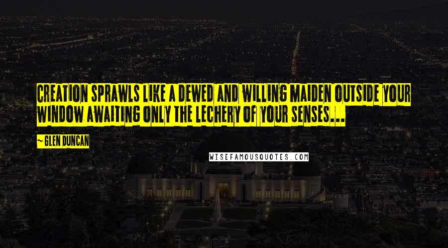 Glen Duncan Quotes: Creation sprawls like a dewed and willing maiden outside your window awaiting only the lechery of your senses...