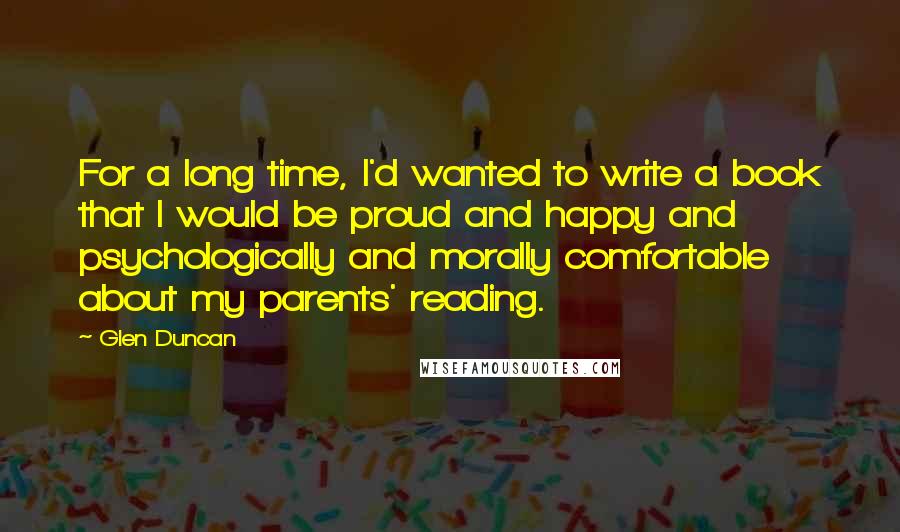Glen Duncan Quotes: For a long time, I'd wanted to write a book that I would be proud and happy and psychologically and morally comfortable about my parents' reading.