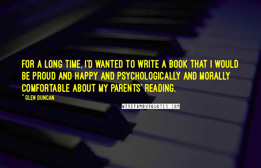 Glen Duncan Quotes: For a long time, I'd wanted to write a book that I would be proud and happy and psychologically and morally comfortable about my parents' reading.