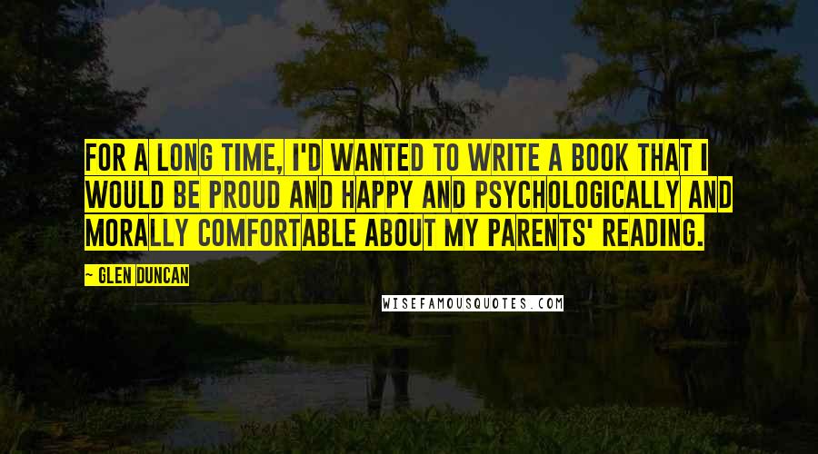 Glen Duncan Quotes: For a long time, I'd wanted to write a book that I would be proud and happy and psychologically and morally comfortable about my parents' reading.