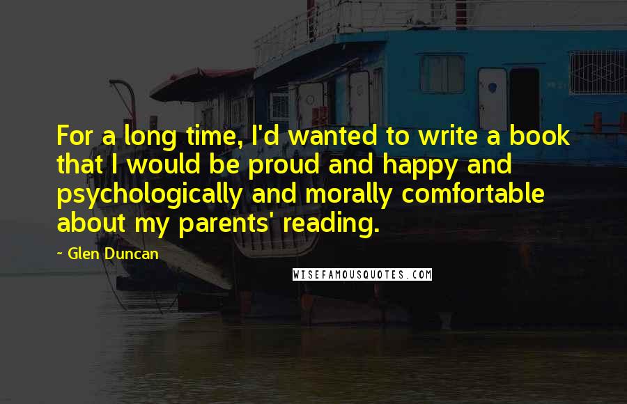 Glen Duncan Quotes: For a long time, I'd wanted to write a book that I would be proud and happy and psychologically and morally comfortable about my parents' reading.