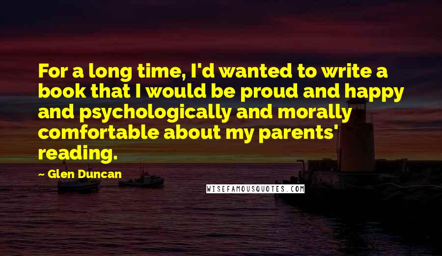 Glen Duncan Quotes: For a long time, I'd wanted to write a book that I would be proud and happy and psychologically and morally comfortable about my parents' reading.