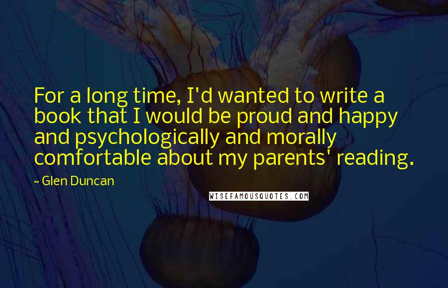Glen Duncan Quotes: For a long time, I'd wanted to write a book that I would be proud and happy and psychologically and morally comfortable about my parents' reading.