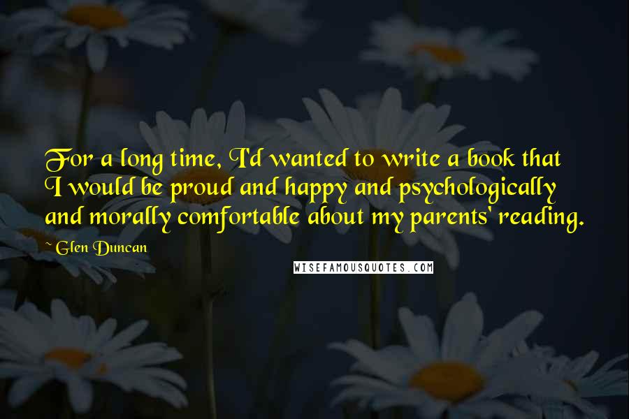 Glen Duncan Quotes: For a long time, I'd wanted to write a book that I would be proud and happy and psychologically and morally comfortable about my parents' reading.