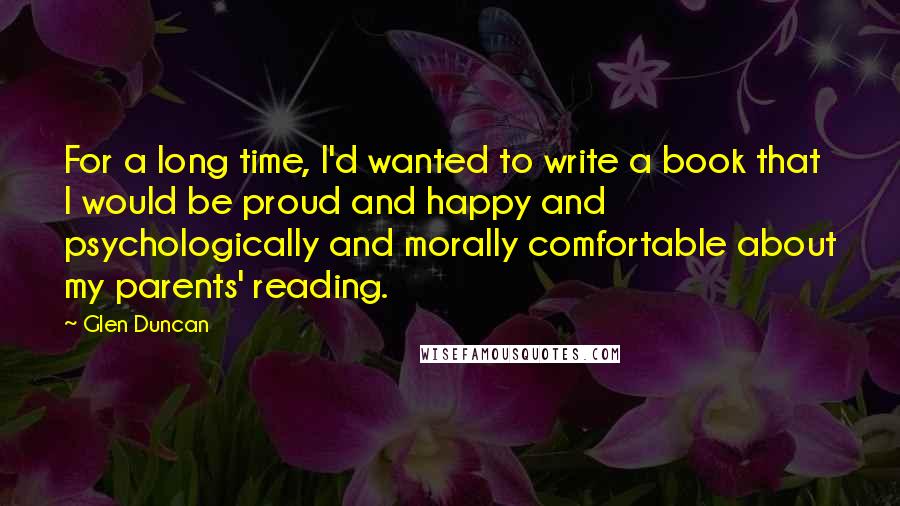 Glen Duncan Quotes: For a long time, I'd wanted to write a book that I would be proud and happy and psychologically and morally comfortable about my parents' reading.