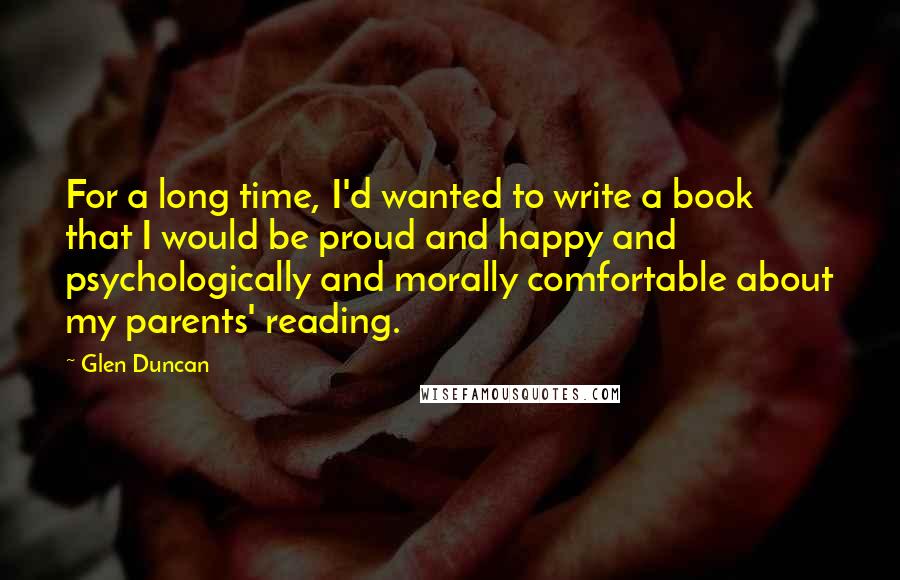 Glen Duncan Quotes: For a long time, I'd wanted to write a book that I would be proud and happy and psychologically and morally comfortable about my parents' reading.