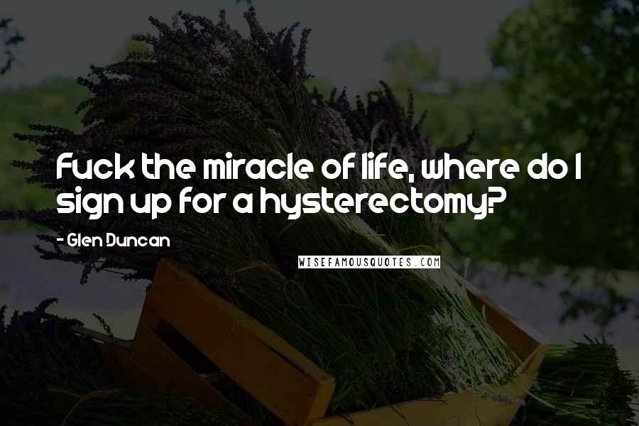 Glen Duncan Quotes: Fuck the miracle of life, where do I sign up for a hysterectomy?