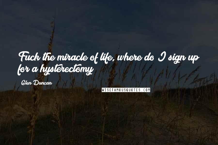 Glen Duncan Quotes: Fuck the miracle of life, where do I sign up for a hysterectomy?